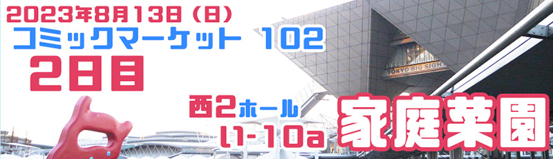 2023年8月13日（日）
コミックマーケット102　2日目
西2ホール　「い-10a」　家庭菜園