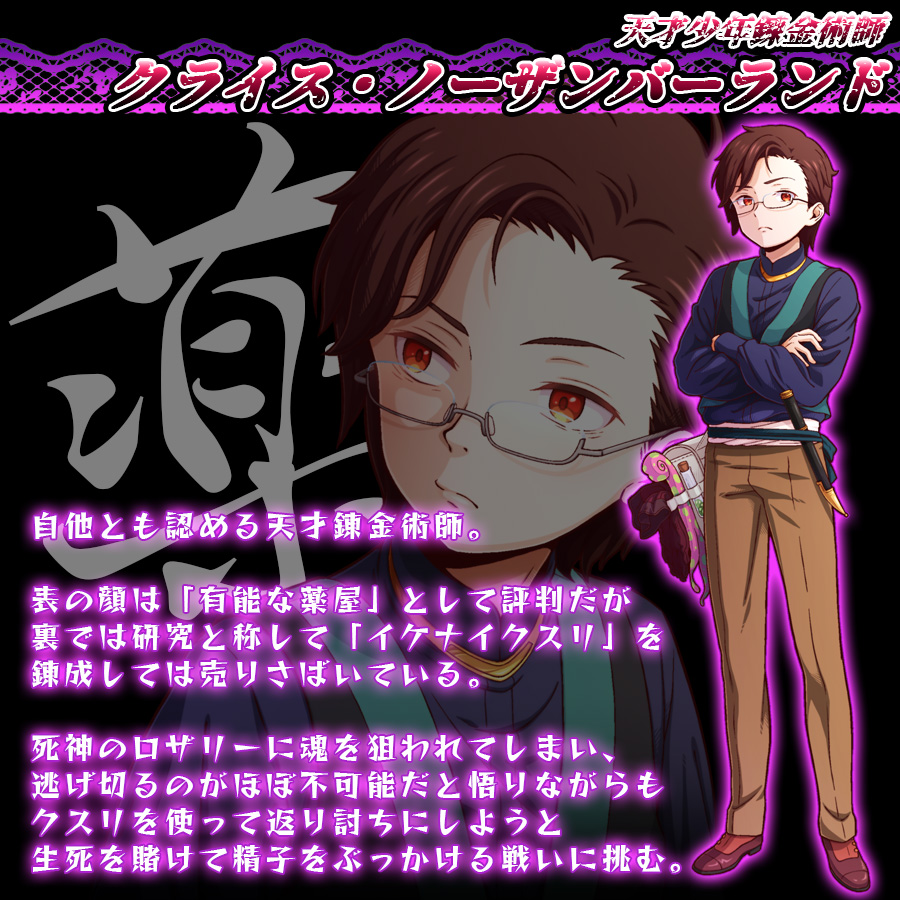 天才少年錬金術師
クライス=ノーザンバーランド

自他とも認める天才錬金術師。

表の顔は「有能な薬屋」として評判だが
裏では研究と称して「イケナイクスリ」を
錬成しては売りさばいている。

死神のロザリーに魂を狙われてしまい、
逃げ切るのがほぼ不可能だと悟りながらも
クスリを使って返り討ちにしようと
生死を賭けて精子をぶっかける戦いに挑む。