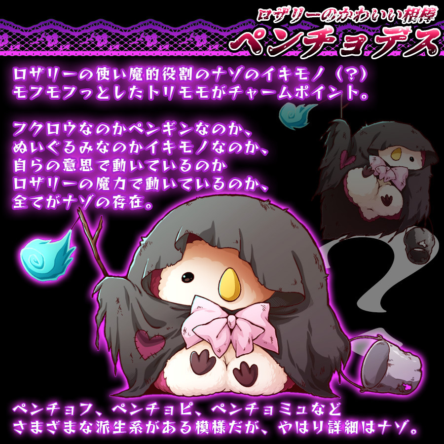 ロザリーのかわいい相棒
ペンチョデス

ロザリーの使い魔の役割を担っているナゾのイキモノ（？）
モフモフっとしたトリモモがチャームポイント。

フクロウなのかペンギンなのか、
ぬいぐるみなのかイキモノなのか、
自らの意思で動いているのか
ロザリーの魔力で動いているのか、
全てがナゾの存在。

ペンチョフ、ペンチョピ、ペンチョミュなど
さまざまな派生系がある模様だがやはり詳細はナゾ。
